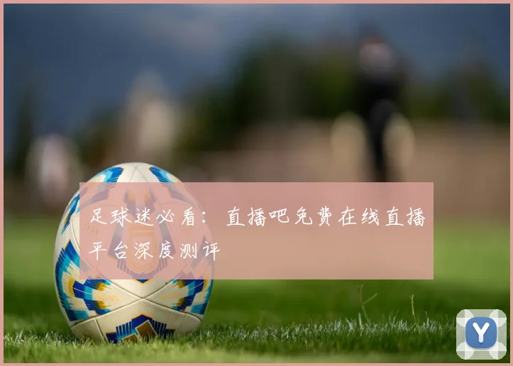 足球迷必看：直播吧免费在线直播平台深度测评