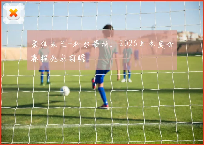 聚焦米兰-科尔蒂纳:2026年冬奥会赛程亮点前瞻