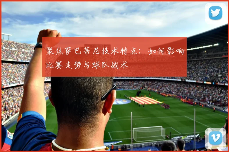 聚焦萨巴蒂尼技术特点：如何影响比赛走势与球队战术