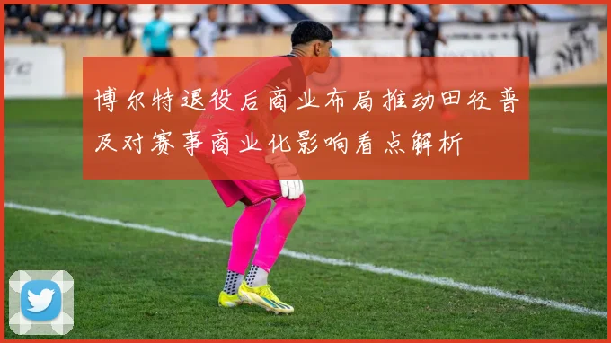 博尔特退役后商业布局推动田径普及对赛事商业化影响看点解析