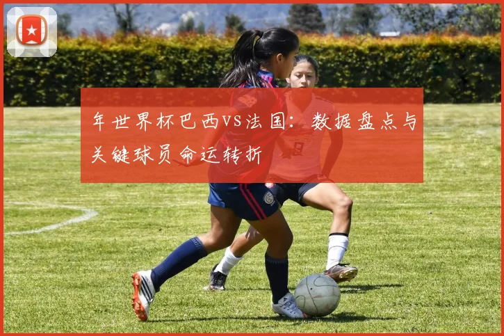 年世界杯巴西vs法国：数据盘点与关键球员命运转折