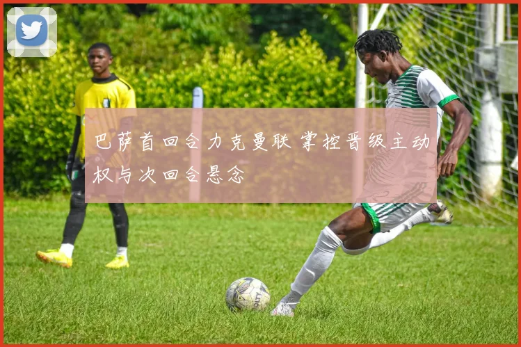 巴萨首回合力克曼联 掌控晋级主动权与次回合悬念