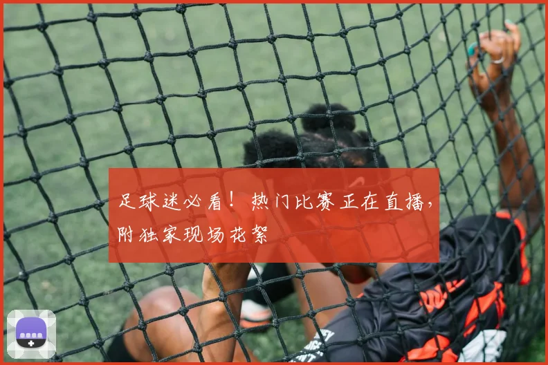 足球迷必看！热门比赛正在直播，附独家现场花絮