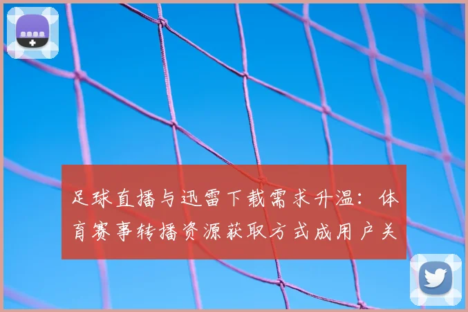 足球直播与迅雷下载需求升温:体育赛事转播资源获取方式成用户关注点
