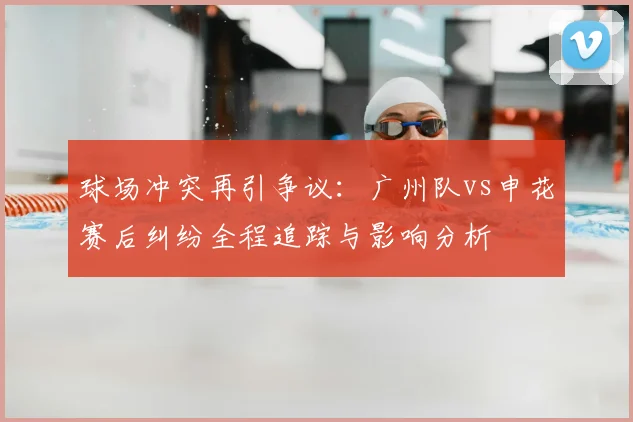 球场冲突再引争议：广州队vs申花赛后纠纷全程追踪与影响分析