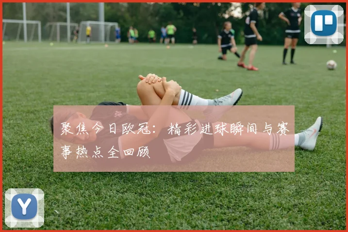 聚焦今日欧冠：精彩进球瞬间与赛事热点全回顾