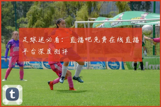 足球迷必看：直播吧免费在线直播平台深度测评