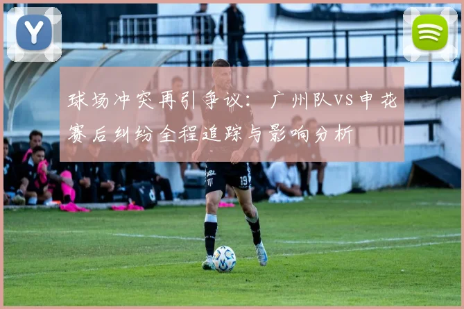 球场冲突再引争议:广州队vs申花赛后纠纷全程追踪与影响分析